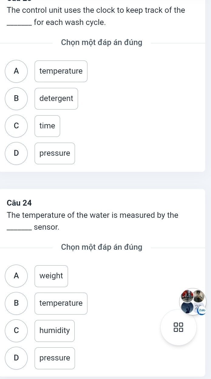 The control unit uses the clock to keep track of the
_for each wash cycle.
Chọn một đáp án đúng
A temperature
B detergent
C time
D pressure
Câu 24
The temperature of the water is measured by the
_sensor.
Chọn một đáp án đúng
A weight
B temperature
Zalo
□□
C humidity
□□
D pressure