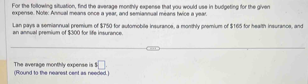 For the following situation, find the average monthly expense that you would use in budgeting for the given 
expense. Note: Annual means once a year, and semiannual means twice a year. 
Lan pays a semiannual premium of $750 for automobile insurance, a monthly premium of $165 for health insurance, and 
an annual premium of $300 for life insurance. 
The average monthly expense is $□. 
(Round to the nearest cent as needed.)