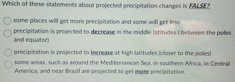 Which of these statements about projected precipitation changes is FALSE?
some places will get more precipitation and some will get less
precipitation is projected to decrease in the middle latitudes ( between the poles
and equator)
precipitation is projected to increase at high latitudes (closer to the poles)
some areas, such as around the Mediterranean Sea, in southern Africa, in Central
America, and near Brazil are projected to get more precipitation.