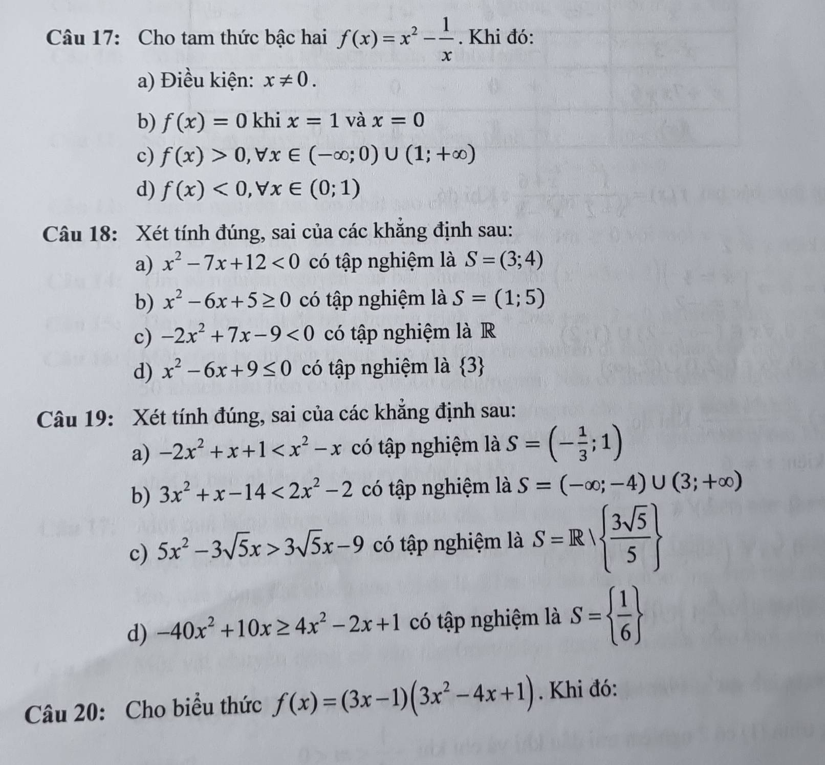 Cho tam thức bậc hai f(x)=x^2- 1/x . Khi đó:
a) Điều kiện: x!= 0.
b) f(x)=0 khi x=1 và x=0
c) f(x)>0, forall x∈ (-∈fty ;0)∪ (1;+∈fty )
d) f(x)<0</tex>, forall x∈ (0;1)
Câu 18: Xét tính đúng, sai của các khắng định sau:
a) x^2-7x+12<0</tex> có tập nghiệm là S=(3;4)
b) x^2-6x+5≥ 0 có tập nghiệm là S=(1;5)
c) -2x^2+7x-9<0</tex> có tập nghiệm là R
d) x^2-6x+9≤ 0 có tập nghiệm là  3
Câu 19: Xét tính đúng, sai của các khắng định sau:
a) -2x^2+x+1 có tập nghiệm là S=(- 1/3 ;1)
b) 3x^2+x-14<2x^2-2 có tập nghiệm là S=(-∈fty ;-4)∪ (3;+∈fty )
c) 5x^2-3sqrt(5)x>3sqrt(5)x-9 có tập nghiệm là S=R|  3sqrt(5)/5 
d) -40x^2+10x≥ 4x^2-2x+1 có tập nghiệm là S=  1/6 
Câu 20: Cho biểu thức f(x)=(3x-1)(3x^2-4x+1). Khi đó: