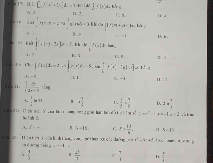 Cầu 17: Biết ∈t _0^(1[f(x)+2x]dx=4. Khi đó ∈t _0^1f(x)dx bằng
A. 3. B. 2 . C. 6 . D. 4 .
Cầu 18: Biết ∈tlimits _1^2f(x)dx=2 và ∈tlimits _1^2g(x)dx=3 Khi đó ∈tlimits _1^2[f(x)+g(x)]dx bằng
A. 1. B. 5 . C. -1. D. 6 .
Câu 19:Biết ∈tlimits _0^1[f(x)+2x]dx=5. Khi đó ∈tlimits _0^1f(x)dx bằng
A. 7 . B. 3 . C. 5 . D. 4 .
Câu 20: Cho ∈tlimits _0^1f(x)dx=2 và ∈tlimits _0^1g(x)dx=5 , khi ∈tlimits _0^1[f(x)-2g(x)]dx bằng
A. -8 B. 1 C. −3 D. 12
Câu 21: ∈tlimits _1^2frac dx)2x+3 bằng°
A.  1/2 ln 35 B. ln  7/5  C.  1/2 lr  7/5  D. 2ln  7/5 
Câu 22: Diện tích S của hình thang cong giới hạn bởi đồ thị hàm số y=x^2+1,x=-1,x=2 và trục
hoành là
A. S=6. B. S=16. C. S= 13/6 . D. S=13.
Câu 23: Diện tích S của hình thang cong giới hạn bởi các đường y=x^2-6x+5 , trục hoành, trục tung
và đường thắng x=-1 là
A.  4/3 .  25/3 . C.  7/3 . D.  5/3 .
B.