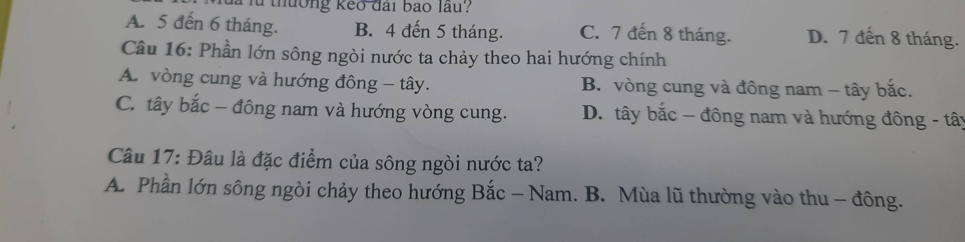 là là thưởng keo đài bao lầu?
A. 5 đến 6 tháng. B. 4 đến 5 tháng. D. 7 đến 8 tháng.
C. 7 đến 8 tháng.
Câu 16: Phần lớn sông ngòi nước ta chảy theo hai hướng chính
A. vòng cung và hướng đông - tây. B. vòng cung và đông nam - tây bắc.
C. tây bắc - đông nam và hướng vòng cung. D. tây bắc - đông nam và hướng đông - tây
Câu 17: Đâu là đặc điểm của sông ngòi nước ta?
A. Phần lớn sông ngòi chảy theo hướng Bắc - Nam. B. Mùa lũ thường vào thu - đông.