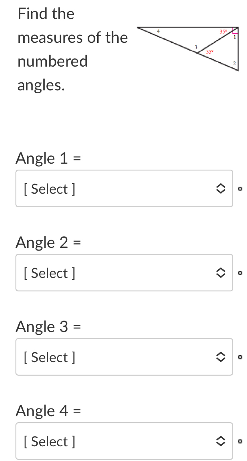 Find the
measures of the
numbered
angles.
Angle 1=
[ Select ]
。
Angle 2=
[ Select ]
0
Angle 3=
[ Select ]
。
Angle 4=
[ Select ] 。