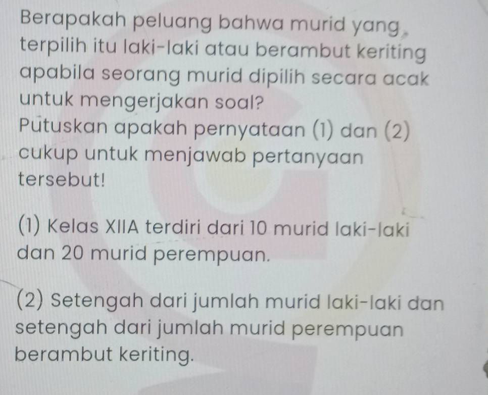 Berapakah peluang bahwa murid yang 
terpilih itu laki-laki atau berambut keriting 
apabila seorang murid dipilih secara acak 
untuk mengerjakan soal? 
Putuskan apakah pernyataan (1) dan (2) 
cukup untuk menjawab pertanyaan 
tersebut! 
(1) Kelas XIIA terdiri dari 10 murid laki-laki 
dan 20 murid perempuan. 
(2) Setengah dari jumlah murid laki-laki dan 
setengah dari jumlah murid perempuan 
berambut keriting.