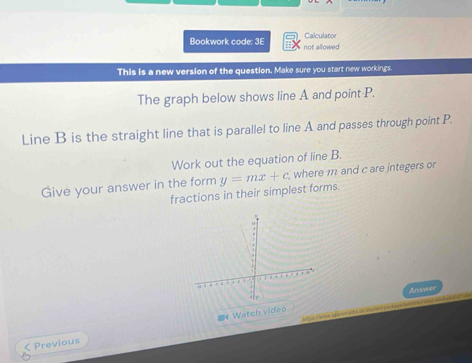 Calculator 
Bookwork code: 3E not allowed 
This is a new version of the question. Make sure you start new workings. 
The graph below shows line A and point P. 
Line B is the straight line that is parallel to line A and passes through point P. 
Work out the equation of line B. 
Give your answer in the form y=mx+c , where m and c are integers or 
fractions in their simplest forms. 
Answer 
https://www.sqaronaths.us/student/packapided274df20c046cda8c037< cp 
4 Watch video 
Previous