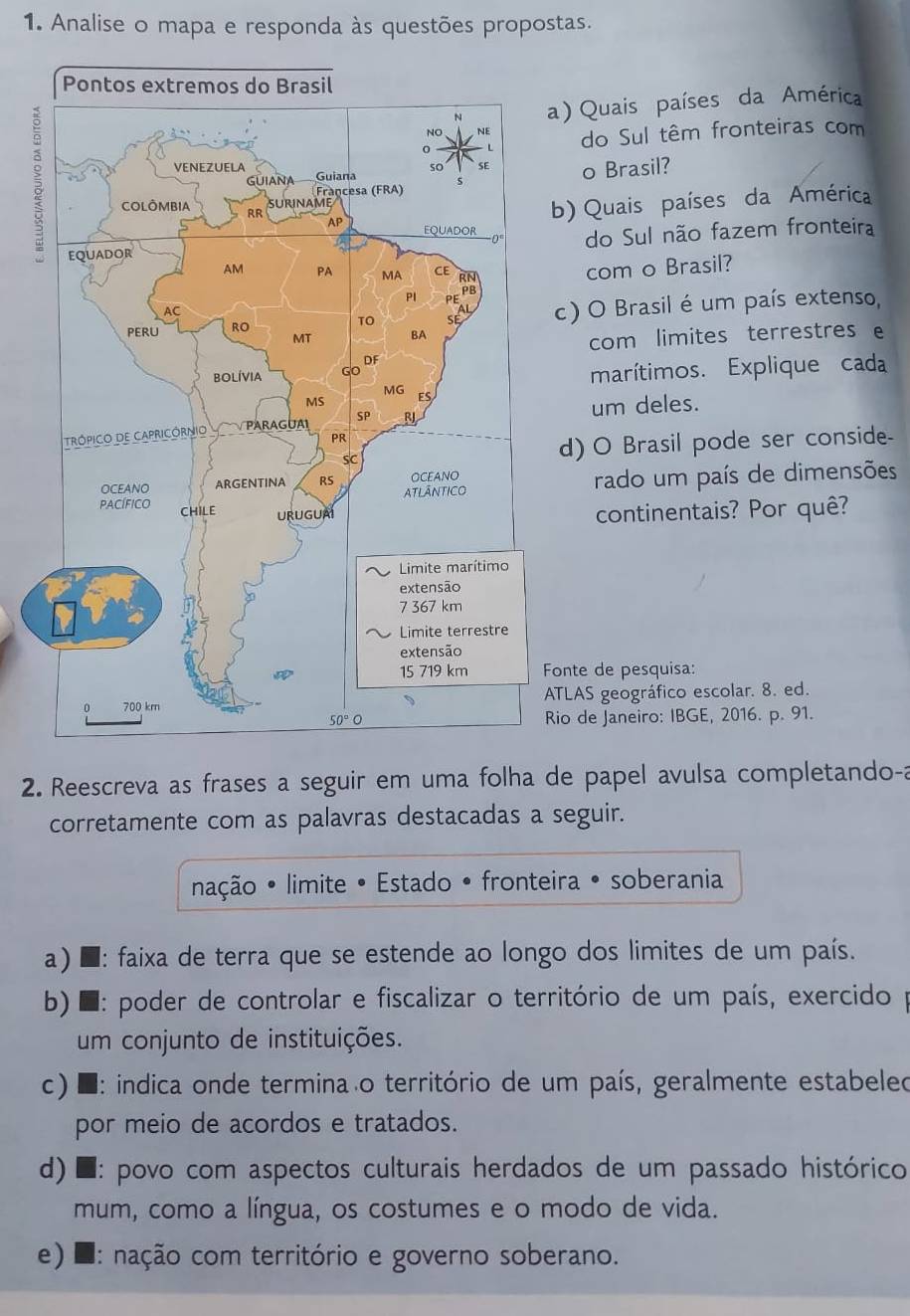 Analise o mapa e responda às questões propostas.
) Quais países da América
do Sul têm fronteiras com
o Brasil?
) Quais países da América
do Sul não fazem fronteira
com o Brasil?
c) O Brasil é um país extenso,
com limites terrestres e
marítimos. Explique cada
um deles.
d) O Brasil pode ser conside-
rado um país de dimensões
continentais? Por quê?
onte de pesquisa:
TLAS geográfico escolar. 8. ed.
io de Janeiro: IBGE, 2016. p. 91.
2. Reescreva as frases a seguir em uma folha de papel avulsa completando-a
corretamente com as palavras destacadas a seguir.
nação • limite • Estado • fronteira • soberania
a) ■ : faixa de terra que se estende ao longo dos limites de um país.
b) * : poder de controlar e fiscalizar o território de um país, exercido p
um conjunto de instituições.
c) * : indica onde termina o território de um país, geralmente estabeleo
por meio de acordos e tratados.
d) * : povo com aspectos culturais herdados de um passado histórico
mum, como a língua, os costumes e o modo de vida.
e) 2 : nação com território e governo soberano.