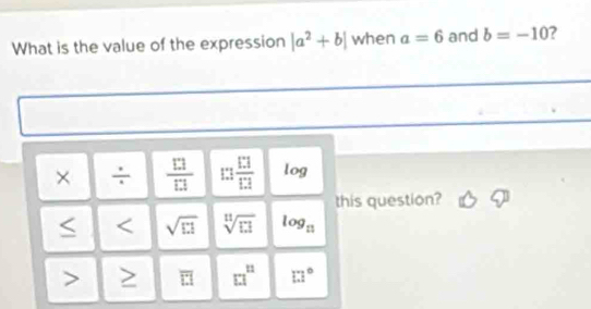 What is the value of the expression |a^2+b| when a=6 and b=-10 ?
× ÷  □ /□   □ frac  13/13  log
this question?
sqrt(□ 1) sqrt[11](11]1) log _n
overline LI □^n □°