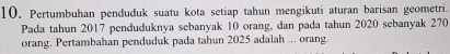 10, Pertumbuhan penduduk suatu kota setiap tahun mengikuti aturan barisan geometri. 
Pada tahun 2017 penduduknya sebanyak 10 orang, dan pada tahun 2020 sebanyak 270
orang. Pertambahan penduduk pada tahun 2025 adalah ... orang.