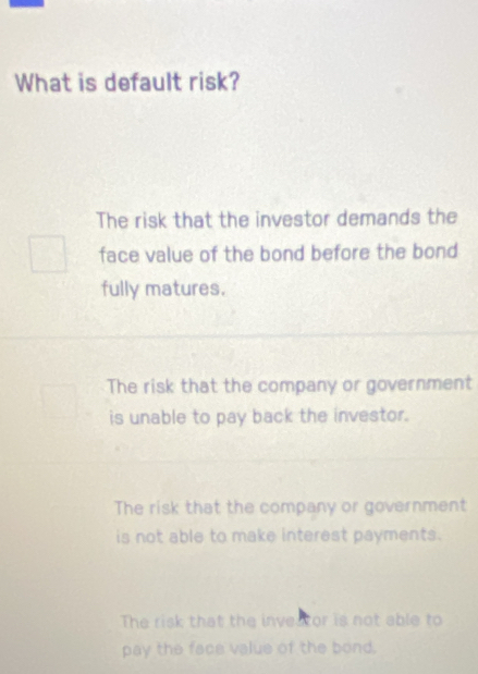 What is default risk?
The risk that the investor demands the
face value of the bond before the bond
fully matures.
The risk that the company or government
is unable to pay back the investor.
The risk that the company or government
is not able to make interest payments.
The risk that the inveator is not able to
pay the face value of the bond.