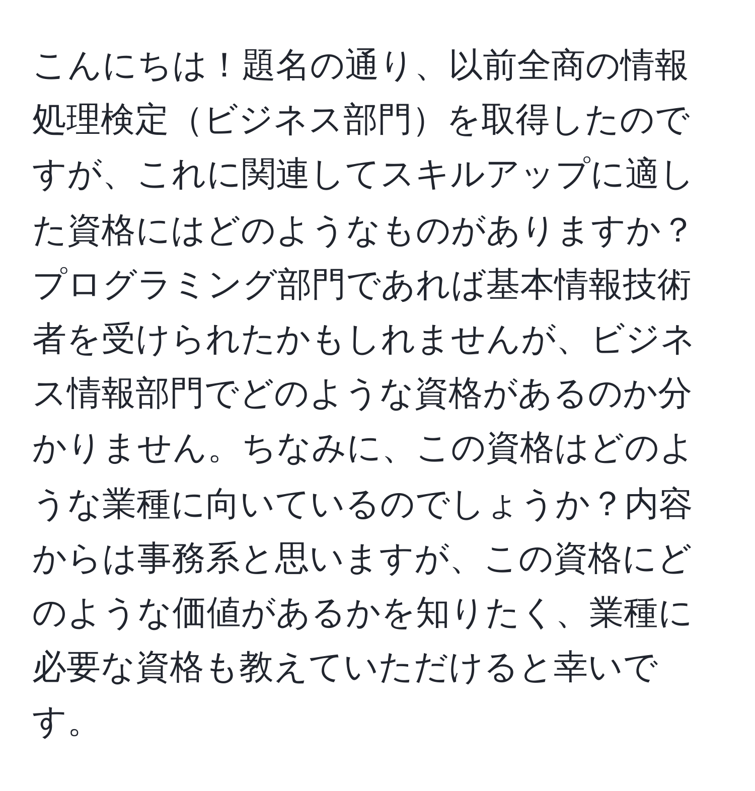 こんにちは！題名の通り、以前全商の情報処理検定ビジネス部門を取得したのですが、これに関連してスキルアップに適した資格にはどのようなものがありますか？プログラミング部門であれば基本情報技術者を受けられたかもしれませんが、ビジネス情報部門でどのような資格があるのか分かりません。ちなみに、この資格はどのような業種に向いているのでしょうか？内容からは事務系と思いますが、この資格にどのような価値があるかを知りたく、業種に必要な資格も教えていただけると幸いです。