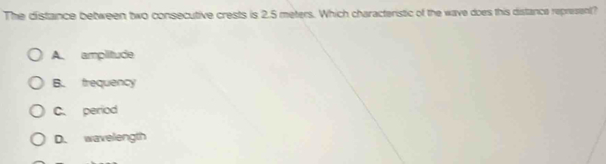 The distance between two consecutive crests is 2.5 meters. Which characteristic of the wave does this distance represent?
A. amplitude
B. frequency
C. period
D. wavelength