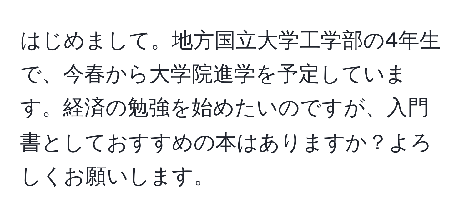 はじめまして。地方国立大学工学部の4年生で、今春から大学院進学を予定しています。経済の勉強を始めたいのですが、入門書としておすすめの本はありますか？よろしくお願いします。