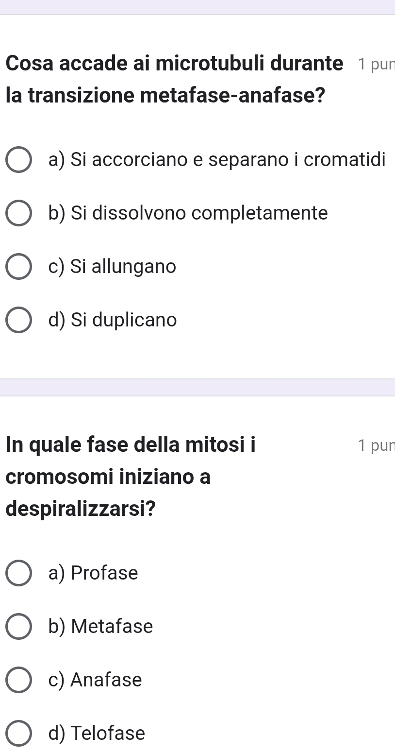 Cosa accade ai microtubuli durante 1 pur
la transizione metafase-anafase?
a) Si accorciano e separano i cromatidi
b) Si dissolvono completamente
c) Si allungano
d) Si duplicano
In quale fase della mitosi i 1 pun
cromosomi iniziano a
despiralizzarsi?
a) Profase
b) Metafase
c) Anafase
d) Telofase