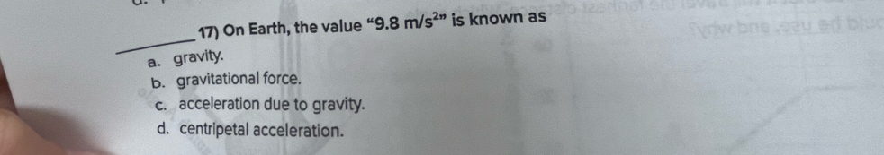 On Earth, the value “ 9.8m/s^(2n) is known as
_
a. gravity.
b. gravitational force.
c. acceleration due to gravity.
d. centripetal acceleration.