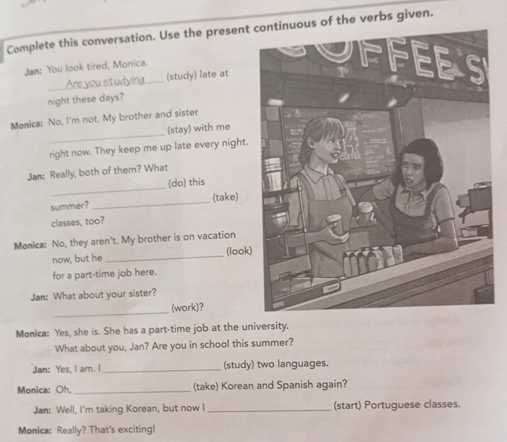 Complete this conversation. Use the present continuous of the verbs given. 
Jan: You look tired, Monica. 
_ 
Are you studying (study) late at 
night these days? 
_ 
Monica: No, I'm not. My brother and sister 
(stay) with me 
right now. They keep me up late every night. 
Jan: Really, both of them? What 
_ 
(do) this 
summer? _(take) 
classes, too? 
Monica: No, they aren’t. My brother is on vacation 
now, but he _(look) 
for a part-time job here. 
Jan: What about your sister? 
_ 
(work)? 
Monica: Yes, she is. She has a part-time job at the university. 
What about you, Jan? Are you in school this summer? 
Jan: Yes, I am. I _(study) two languages. 
Monica: Oh, _(take) Korean and Spanish again? 
Jan: Well, I'm taking Korean, but now I _(start) Portuguese classes. 
Monica: Really? That's exciting!