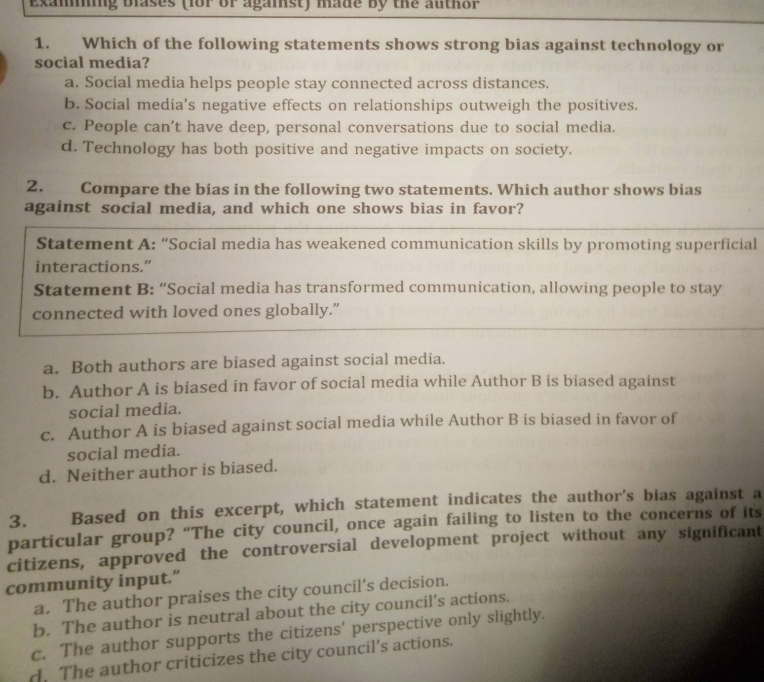 Examning blases (for or against) made by the author
1. Which of the following statements shows strong bias against technology or
social media?
a. Social media helps people stay connected across distances.
b. Social media’s negative effects on relationships outweigh the positives.
c. People can't have deep, personal conversations due to social media.
d. Technology has both positive and negative impacts on society.
2. Compare the bias in the following two statements. Which author shows bias
against social media, and which one shows bias in favor?
Statement A: “Social media has weakened communication skills by promoting superficial
interactions.”
Statement B: “Social media has transformed communication, allowing people to stay
connected with loved ones globally.”
a. Both authors are biased against social media.
b. Author A is biased in favor of social media while Author B is biased against
social media.
c. Author A is biased against social media while Author B is biased in favor of
social media.
d. Neither author is biased.
3. Based on this excerpt, which statement indicates the author's bias against a
particular group? “The city council, once again failing to listen to the concerns of its
citizens, approved the controversial development project without any significant
community input.”
a. The author praises the city council’s decision.
b. The author is neutral about the city council’s actions.
c. The author supports the citizens' perspective only slightly.
d. The author criticizes the city council’s actions.