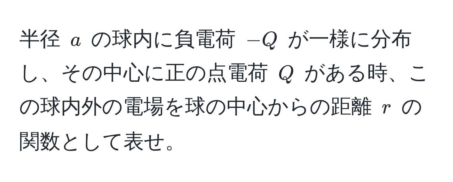 半径 ( a ) の球内に負電荷 (-Q) が一様に分布し、その中心に正の点電荷 ( Q ) がある時、この球内外の電場を球の中心からの距離 ( r ) の関数として表せ。