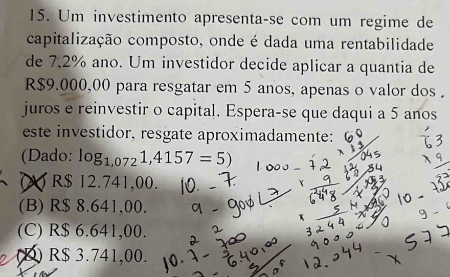 Um investimento apresenta-se com um regime de
capitalização composto, onde é dada uma rentabilidade
de 7,2% ano. Um investidor decide aplicar a quantia de
R$9.000,00 para resgatar em 5 anos, apenas o valor dos .
juros e reinvestir o capital. Espera-se que daqui a 5 anos
este investidor, resgate aproximadamente:
(Dado: log _1,0721,4157=5)
R$ 12.741,00.
(B) R$ 8.641,00.
(C) R$ 6.641,00.
(D) R$ 3.741,00.