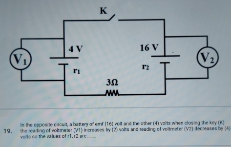 In the opposite circuit, a battery of emf (16) volt and the other (4) volts when closing the key (K)
19. the reading of voltmeter (V1) increases by (2) volts and reading of voltmeter (V2) decreases by (4)
volts so the values of r1, r2 are._
,,...