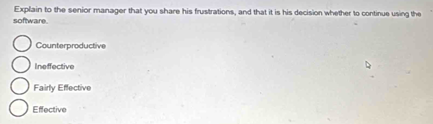 Explain to the senior manager that you share his frustrations, and that it is his decision whether to continue using the
software.
Counterproductive
Ineffective
Fairly Effective
Effective