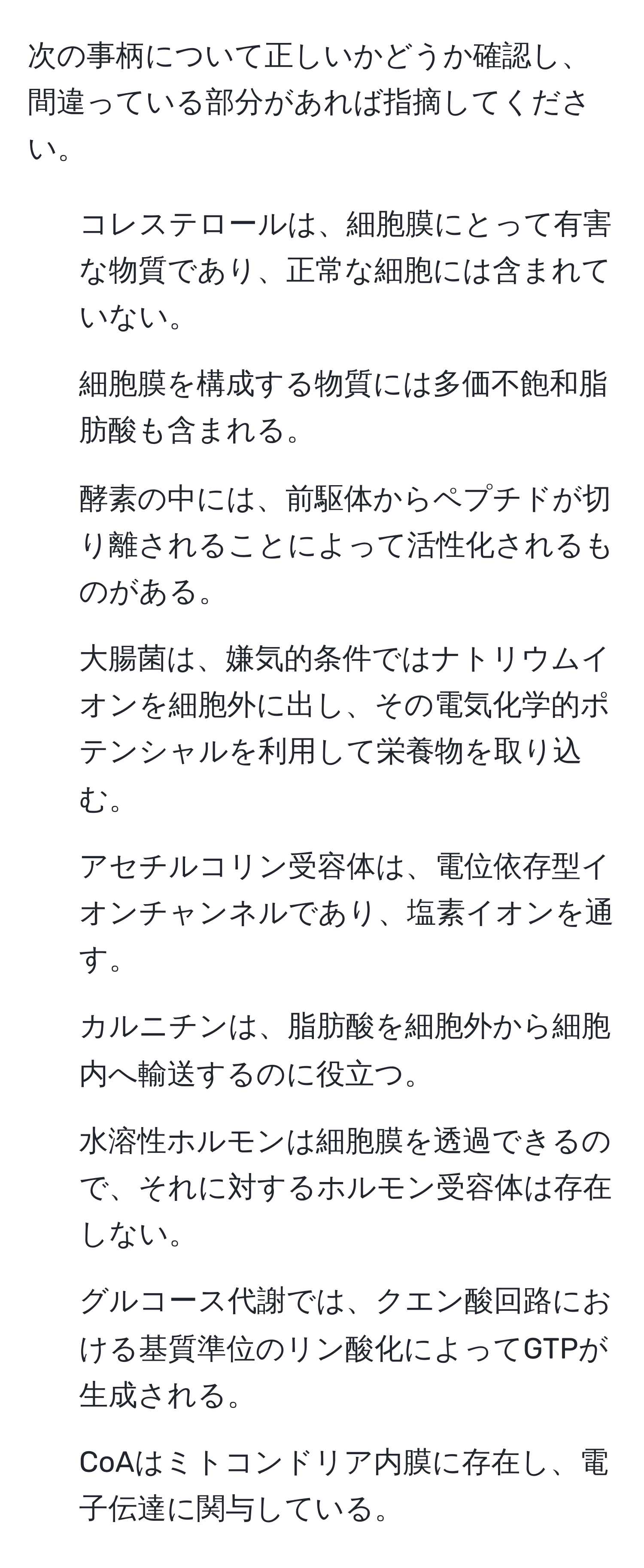 次の事柄について正しいかどうか確認し、間違っている部分があれば指摘してください。  
1. コレステロールは、細胞膜にとって有害な物質であり、正常な細胞には含まれていない。  
2. 細胞膜を構成する物質には多価不飽和脂肪酸も含まれる。  
3. 酵素の中には、前駆体からペプチドが切り離されることによって活性化されるものがある。  
4. 大腸菌は、嫌気的条件ではナトリウムイオンを細胞外に出し、その電気化学的ポテンシャルを利用して栄養物を取り込む。  
5. アセチルコリン受容体は、電位依存型イオンチャンネルであり、塩素イオンを通す。  
6. カルニチンは、脂肪酸を細胞外から細胞内へ輸送するのに役立つ。  
7. 水溶性ホルモンは細胞膜を透過できるので、それに対するホルモン受容体は存在しない。  
8. グルコース代謝では、クエン酸回路における基質準位のリン酸化によってGTPが生成される。  
9. CoAはミトコンドリア内膜に存在し、電子伝達に関与している。