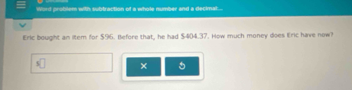 Word problem with subtraction of a whole number and a decimal:... 
Eric bought an item for $96. Before that, he had $404.37. How much money does Eric have now? 
s□ 
×