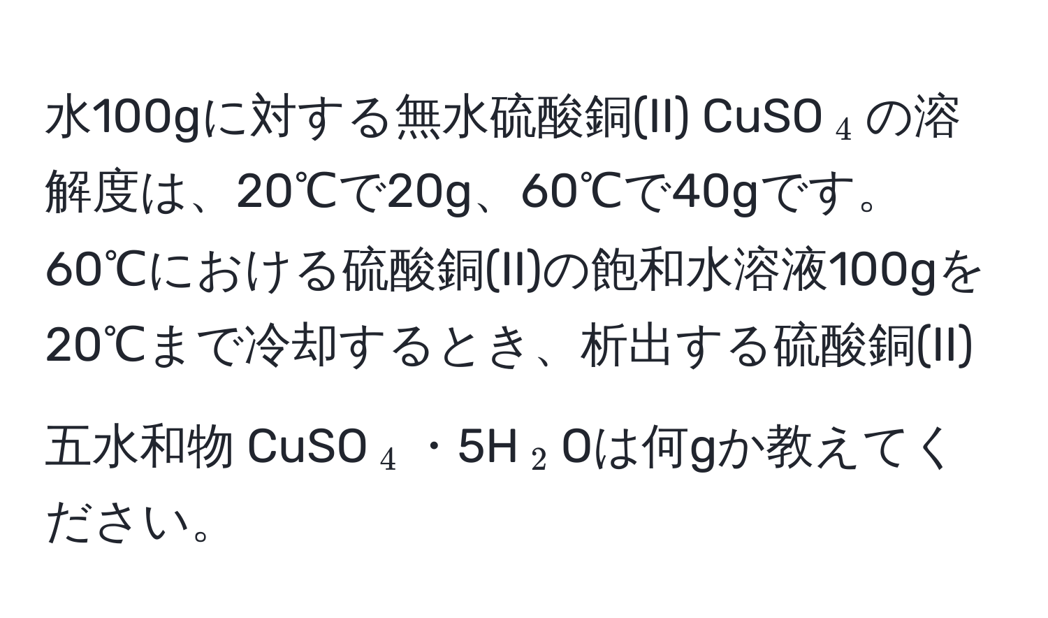 水100gに対する無水硫酸銅(II) CuSO$_4$の溶解度は、20℃で20g、60℃で40gです。60℃における硫酸銅(II)の飽和水溶液100gを20℃まで冷却するとき、析出する硫酸銅(II)五水和物 CuSO$_4$・5H$_2$Oは何gか教えてください。