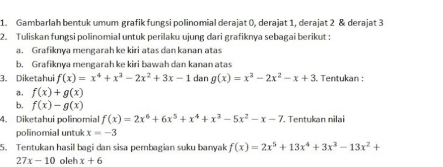 Gambarlah bentuk umum grafik fungsi polinomial derajat 0, derajat 1, derajat 2 & derajat 3
2. Tuliskan fungsi polinomial untuk perilaku ujung dari grafiknya sebagai berikut : 
a. Grafiknya mengarah ke kiri atas dan kanan atas 
b. Grafiknya mengarah ke kiri bawah dan kanan atas 
3. Diketahui f(x)=x^4+x^3-2x^2+3x-1 dan g(x)=x^2-2x^2-x+3. Tentukan : 
a. f(x)+g(x)
b. f(x)-g(x)
4. Diketahui polinomial f(x)=2x^6+6x^5+x^4+x^3-5x^2-x-7. Tentukan nilai 
polinomial untuk x=-3
5. Tentukan hasil bagi dan sisa pembagian suku banyak f(x)=2x^5+13x^4+3x^3-13x^2+
27x-10 oleh x+6