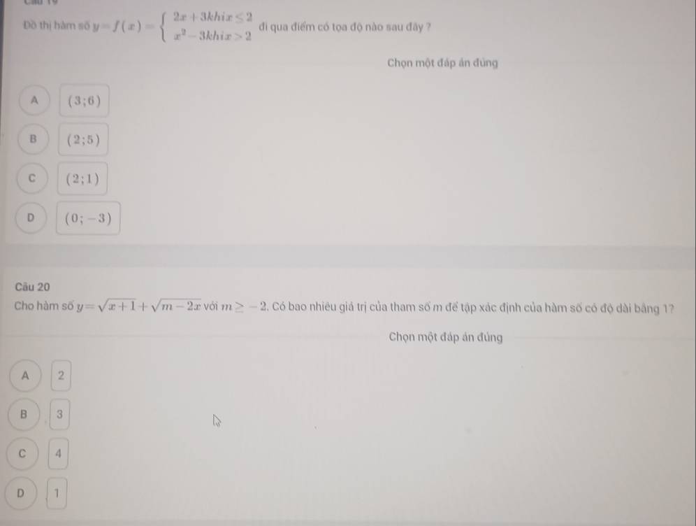 Đồ thị hàm số y=f(x)=beginarrayl 2x+3khix≤ 2 x^2-3khix>2endarray. đi qua điểm có tọa độ nào sau đây ?
Chọn một đáp án đùng
A (3;6)
B (2;5)
C (2;1)
D (0;-3)
Câu 20
Cho hàm số y=sqrt(x+1)+sqrt(m-2x) với m≥ -2. Có bao nhiêu giá trị của tham số m để tập xác định của hàm số có độ dài bằng 17
Chọn một đáp án đúng
A 2
B 3
C 4
D 1