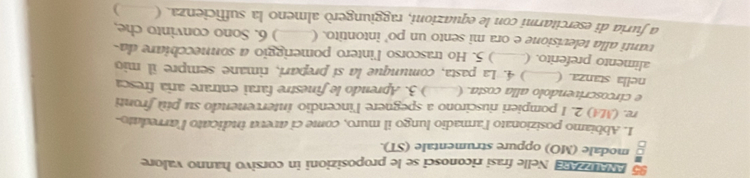 Ae a Nelle frasi riconosci se le proposizioni in corsivo hanno valore 
modale (MO) oppure strumentale (ST). 
1. Abbiamo posizionato l'armadio lungo il muro, come ci aveva indicato l'arredato 
re. (MA) 2. I pompieri riuscirono a spegnere l'incendio intervenendo su più fronti 
e circoscrivendolo alla costa. (_ ) 3. Aprendo le finestre farai entrare aria fresca 
nella stanza. (_ ) 4. La pasta, comunque la si prepari, rimane sempre îl mio 
alimento preferito. (_ ) 5. Ho trascorso l'intero pomeriggio a sonnecchiare da- 
vanti alla televisione e ora mi sento un po' intontito. ( ) 6. Sono convinto che, 
a furia di esercitarmi con le equazioni, raggiungerò almeno la sufficienza. (_ pe )