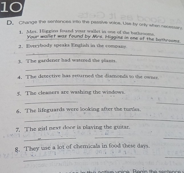 Change the sentences into the passive voice. Use by only when necessary 
1. Mrs. Higgins found your wallet in one of the bathrooms. 
Your wallet was found by Mrs. Higgins in one of the bathrooms. 
2、 Everybody speaks English in the company. 
_ 
3. The gardener had watered the plants. 
_ 
4. The detective has returned the diamonds to the owner. 
_ 
5. The cleaners are washing the windows. 
_ 
_ 
6. The lifeguards were looking after the turtles. 
_ 
7. The girl next door is playing the guitar. 
_ 
_ 
_ 
8. They use a lot of chemicals in food these days. 
_ 
_