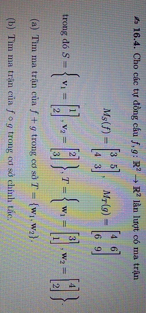 Cho các tự đồng cấu f, g: :R^2to R^2 lần lượt có ma trận
M_S(f)=beginbmatrix 3&5 4&3endbmatrix , M_T(g)=beginbmatrix 4&6 6&9endbmatrix
trong đó S= v_1=beginbmatrix 1 2endbmatrix , v_2=beginbmatrix 2 3endbmatrix  , T= w_1=beginbmatrix 3 1endbmatrix , w_2=beginbmatrix 4 2endbmatrix . 
(a) Tìm ma trận của f+g trong cơ sở T= w_1,w_2. 
(b) Tìm ma trận của ƒ○ g trong cơ sở chính tắc.