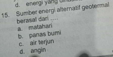 d. energi yang uinu.
15. Sumber energi alternatif geotermal
berasal dari ....
a. matahari
b. panas bumi
c. air terjun
d. angin