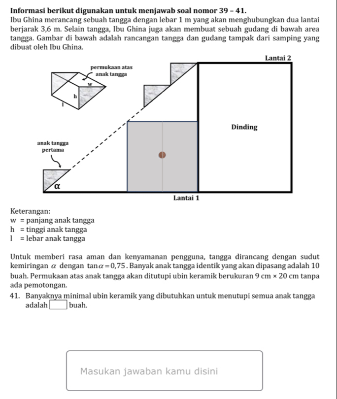 Informasi berikut digunakan untuk menjawab soal nomor 39 - 41. 
Ibu Ghina merancang sebuah tangga dengan lebar 1 m yang akan menghubungkan dua lantai 
berjarak 3,6 m. Selain tangga, Ibu Ghina juga akan membuat sebuah gudang di bawah area 
tangga. Gambar di bawah adalah rancangan tangga dan gudang tampak dari samping yang 
dibuat oleh Ibu Ghina. 
Keterangan:
w= panjang anak tangga
h= tinggi anak tangga
I= lebar anak tangga 
Untuk memberi rasa aman dan kenyamanan pengguna, tangga dirancang dengan sudut 
kemiringan α dengan tan alpha =0,75. Banyak anak tangga identik yang akan dipasang adalah 10
buah. Permukaan atas anak tangga akan ditutupi ubin keramik berukuran 9cm* 20cm tanpa 
ada pemotongan. 
41. Banyaknya minimal ubin keramik yang dibutuhkan untuk menutupi semua anak tangga 
adalah  buah. 
Masukan jawaban kamu disini