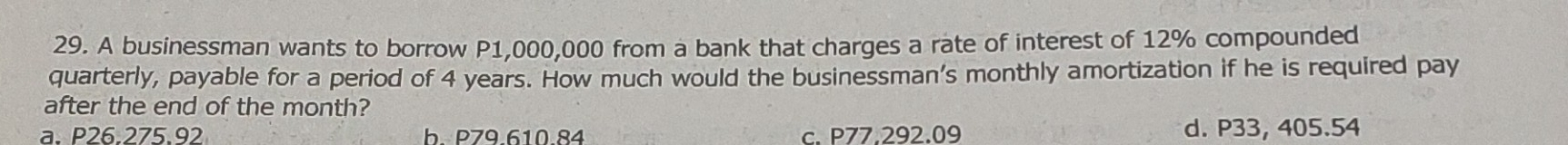 A businessman wants to borrow P1,000,000 from a bank that charges a rate of interest of 12% compounded
quarterly, payable for a period of 4 years. How much would the businessman’s monthly amortization if he is required pay
after the end of the month?
a. P26.275.92 b. P79.610.84 c. P77.292.09 d. P33, 405.54