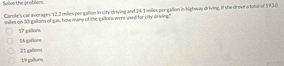 Solve the problem.
Carole's car averages 12.2 miles per gallon in city driving and 24.1 miles per gallon in highway driving. If she drove a total of 593.0
miles on 33 gallons of gas, how many of the gallons were used for city driving?
17 gallons
16 gallons
21 gallons
19 gallons