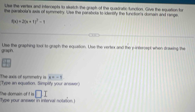 Use the vertex and intercepts to sketch the graph of the quadratic function. Give the equation for 
the parabola's axis of symmetry. Use the parabola to identify the function's domain and range.
f(x)=2(x+1)^2-1
Use the graphing tool to graph the equation. Use the vertex and the y-intercept when drawing the 
graph. 
The axis of symmetry is x=-1. 
(Type an equation. Simplify your answer) 
The domain of f is □ .I
Type your answer in interval notation.)