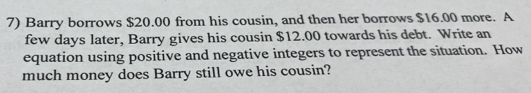 Barry borrows $20.00 from his cousin, and then her borrows $16.00 more. A 
few days later, Barry gives his cousin $12.00 towards his debt. Write an 
equation using positive and negative integers to represent the situation. How 
much money does Barry still owe his cousin?