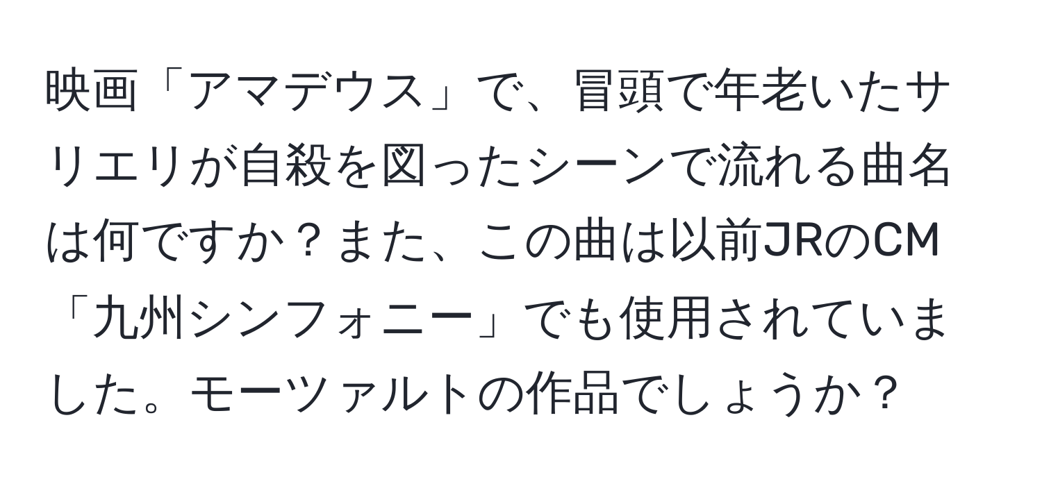 映画「アマデウス」で、冒頭で年老いたサリエリが自殺を図ったシーンで流れる曲名は何ですか？また、この曲は以前JRのCM「九州シンフォニー」でも使用されていました。モーツァルトの作品でしょうか？