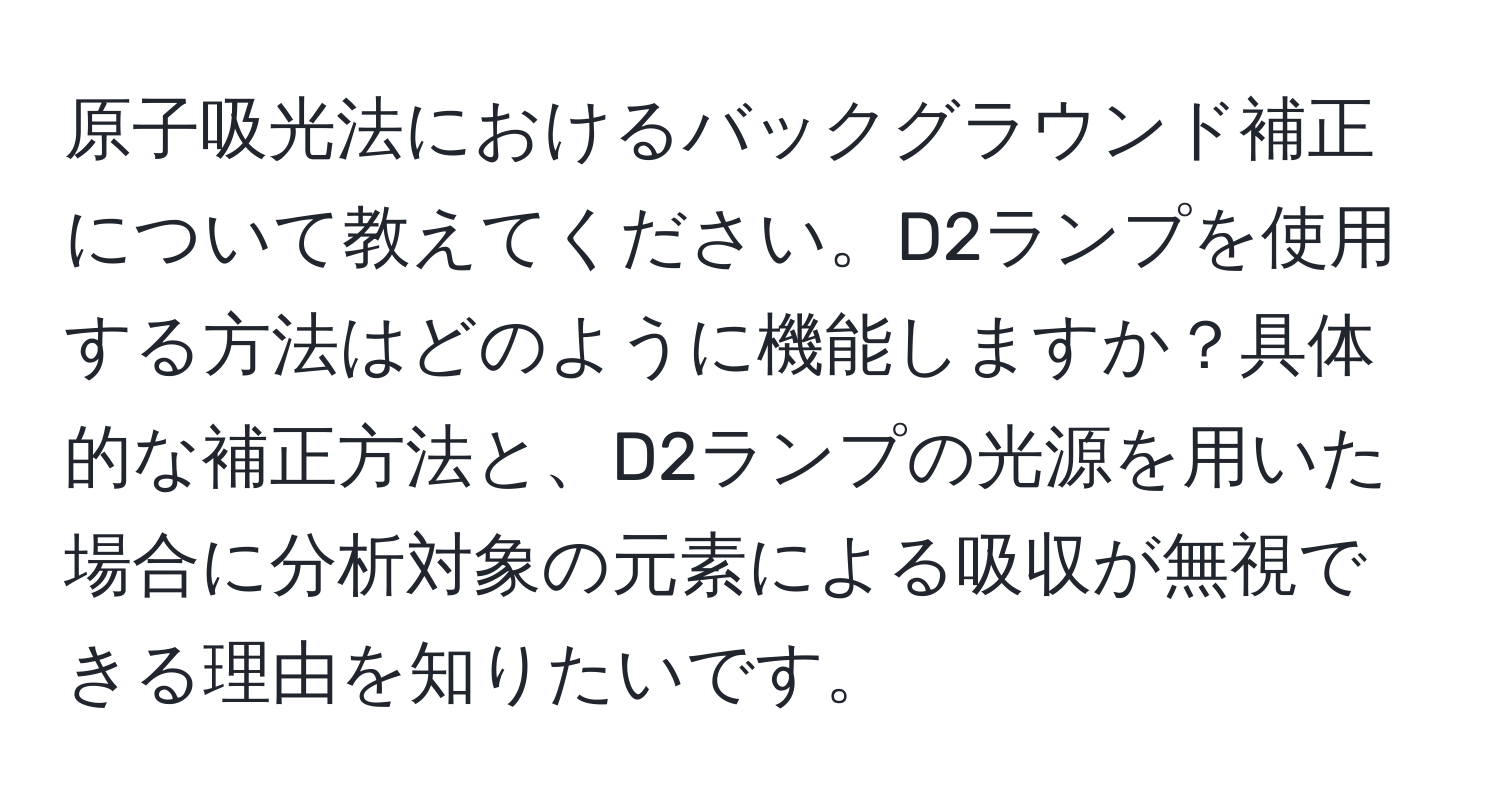 原子吸光法におけるバックグラウンド補正について教えてください。D2ランプを使用する方法はどのように機能しますか？具体的な補正方法と、D2ランプの光源を用いた場合に分析対象の元素による吸収が無視できる理由を知りたいです。