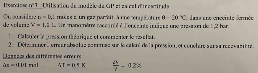 Exercices n°3 : Utilisation du modèle du GP et calcul d’incertitude 
On considère n=0,1 moles d'un gaz parfait, à une température θ =20°C , dans une enceinte fermée 
de volume V=1,0L.. Un manomètre raccordé à l'enceinte indique une pression de 1,2 bar. 
1. Calculer la pression théorique et commenter le résultat. 
2. Déterminer l’erreur absolue commise sur le calcul de la pression, et conclure sur sa recevabilité. 
Données des différentes erreurs :
△ n=0,01mol △ T=0,5K  △ V/V =0,2%