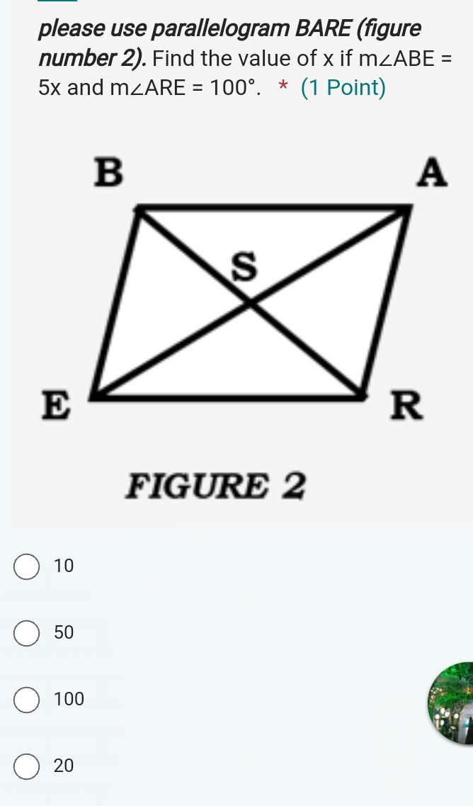 please use parallelogram BARE (figure
number 2). Find the value of x if m∠ ABE=
5x and m∠ ARE=100°. * (1 Point)
FIGURE 2
10
50
100
20