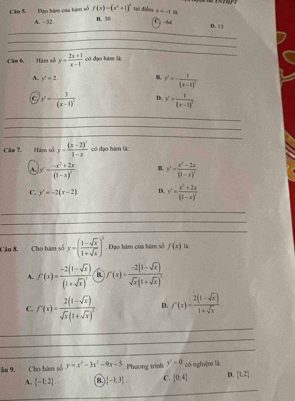 Tịn thểtnthpt
Câu 5. Đạo hàm của hàm số f(x)=(x^2+1)^4 tại điểm x=-1 là:
B. 30
A. -32. -64
_
D. 12
_
_
Câu 6. Hàm số y= (2x+1)/x-1  có đạo hàm là
A. y'=2. B. y'=-frac 1(x-1)^2
D.
C. y'=-frac 3(x-1)^2· y'=frac 1(x-1)^2.
_
_
_
Câu 7. Hàm số y=frac (x-2)^21-x có đạo hàm là:
A. y'=frac -x^2+2x(1-x)^2. y'=frac x^2-2x(1-x)^2.
B.
C. y'=-2(x-2).
D. y'=frac x^2+2x(1-x)^2
_
_
_
Câu 8. Cho hàm số y=( (1-sqrt(x))/1+sqrt(x) )^2. Đạo hàm của hàm số f(x) là:
A. f'(x)=frac -2(1-sqrt(x))(1+sqrt(x))^3 B. f'(x)=frac -2(1-sqrt(x))sqrt(x)(1+sqrt(x))^3.
C. f'(x)=frac 2(1-sqrt(x))sqrt(x)(1+sqrt(x))^2·
D. f'(x)= (2(1-sqrt(x)))/1+sqrt(x) .
_
_
_
_
âu 9. Cho hàm số y=x^3-3x^2-9x-5. Phương trình y'=0 có nghiệm là:
B.
A.  -1;2 .  -1;3 .
C.  0;4 .
D.  1;2 .