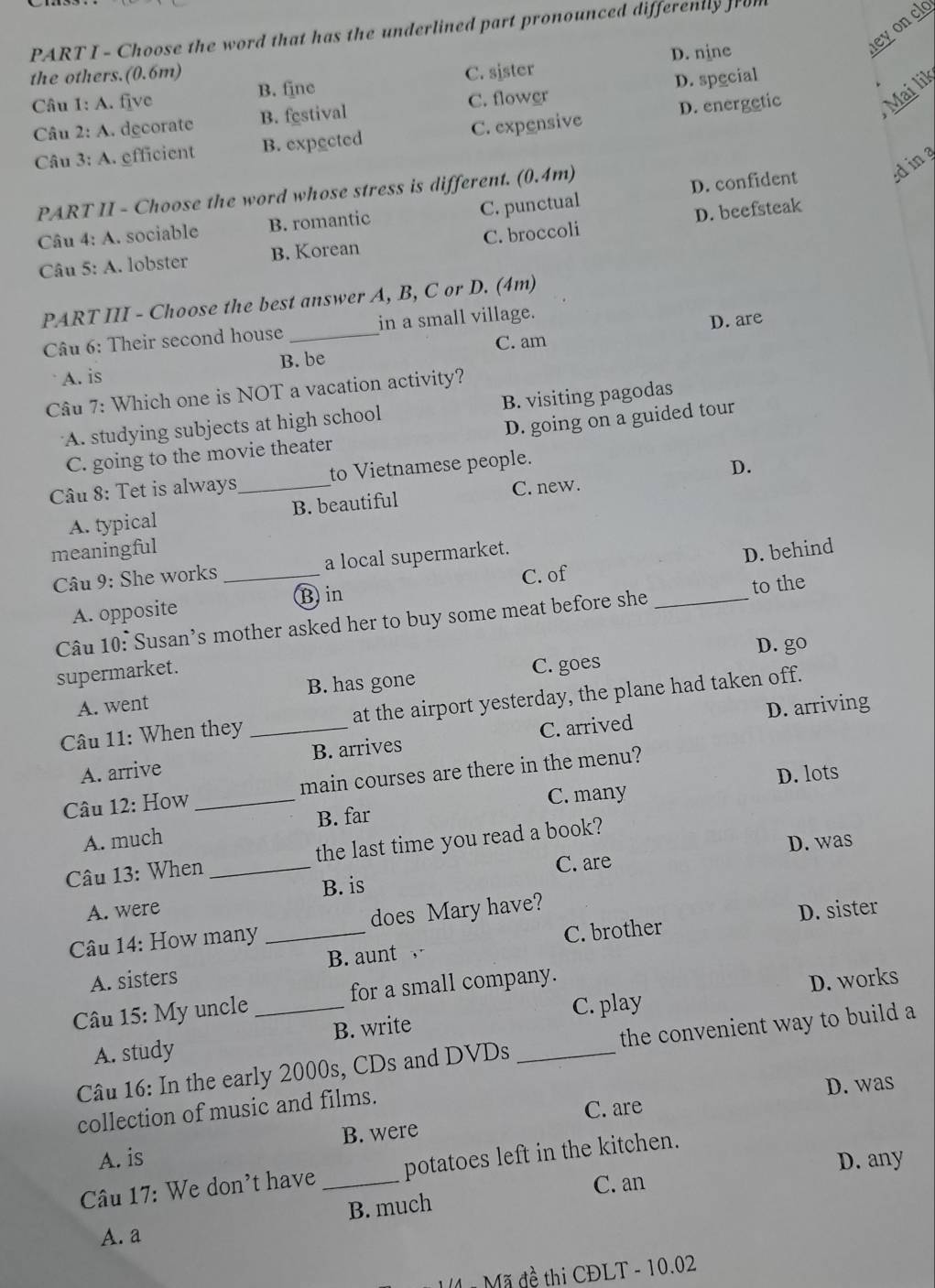 Choose the word that has the underlined part pronounced differently from
D. nine
heyoncl
the others.(0.6m) C. sister
B. fine
Câu 1: A. five
Mai lik
Câu 2: A. decorate B. festival C. flower D. spgcial
Câu 3: A. efficient B. expected C. expensive D. energetic
PART II - Choose the word whose stress is different. (0.4m)
ding
Câu 4: A. sociable B. romantic C. punctual D. confident
Câu 5: A. lobster B. Korean C. broccoli D. beefsteak
PART III - Choose the best answer A, B, C or D. (4m)
Câu 6: Their second house_ in a small village.
D. are
C. am
A. is B. be
Câu 7: Which one is NOT a vacation activity?
A. studying subjects at high school B. visiting pagodas
C. going to the movie theater D. going on a guided tour
Câu 8: Tet is always_ to Vietnamese people.
D.
A. typical B. beautiful C. new.
meaningful
Câu 9: She works _a local supermarket.
Bin C. of D. behind
A. opposite
Câu 10: Susan's mother asked her to buy some meat before she _to the
D. go
supermarket.
A. went B. has gone C. goes
D. arriving
Câu 11: When they _at the airport yesterday, the plane had taken off.
A. arrive B. arrives C. arrived
Câu 12: How _main courses are there in the menu?
B. far C. many D. lots
A. much
C. are D. was
Câu 13: When _the last time you read a book?
B. is
A. were D. sister
Câu 14: How many _does Mary have?
A. sisters B. aunt C. brother
C. play D. works
Câu 15: My uncle _for a small company.
A. study B. write
Câu 16: In the early 2000s, CDs and DVDs _the convenient way to build a
collection of music and films.
C. are D. was
A. is B. were
D. any
Câu 17: We don't have _potatoes left in the kitchen.
C. an
B. much
A. a
1 # Mã đề thi CĐLT - 10.02