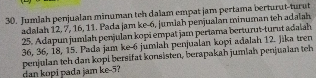 Jumlah penjualan minuman teh dalam empat jam pertama berturut-turut 
adalah 12, 7, 16, 11. Pada jam ke -6, jumlah penjualan minuman teh adalah
25. Adapun jumlah penjulan kopi empat jam pertama berturut-turut adalah
36, 36, 18, 15. Pada jam ke -6 jumlah penjualan kopi adalah 12. Jika tren 
penjulan teh dan kopi bersifat konsisten, berapakah jumlah penjualan teh 
dan kopi pada jam ke -5?