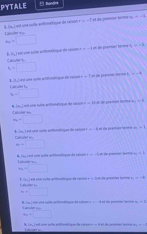 PYTALE Rendre 
1. u_n ) est une suite arithmétique de raison r=-7 et de premier terme u_1=-1. 
Calculer u
u_10=□
2. (t_n) est une suite arithmétique de raison r=-1 et de premier terme t_1=-5. 
Calculer t 11°
t_5=□
3. (t_n) est une suite arithmétique de raison r=7 et de premier terme t_1=-9. 
Calculer t_9.
t_9=□
4. (w_n) est une suite arithmétique de raison r=10 et de premier terme w_1=4. 
Calculer w.
w_6=□
5. (w_n) est une suite arithmétique de raison r=-6 et de premier terme w_1=1. 
Calculer w-.
w_7=□
6. (u) est une suite arithmétique de raison r=-5 et de premier terme u_1=1. 
Calculer u_11.
u_11=□
7. (v_n) est un e suite arithmétique de raison r=3 et de premier terme v_1=-9. 
Calculer 17
v_7=□
8. (u_n) est un e suite arithmétique de raison r=-9 et de premier terme u_1=2. 
Calculer u1s.
u_15=□
9. (w_n) est un e suite arithmétique de raison r=8 et de premier terme w_1=-5
Calculer w.