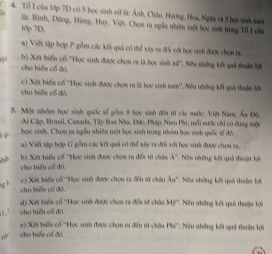 Tổ L của lớp 7D có 5 học sinh nữ là: Ánh, Châu, Hương, Hoa, Ngân và 5 học sinh nam
là: Bình, Dũng, Hùng, Huy, Việt. Chọn ra ngẫu nhiên một học sinh trong Tổ I của
1ớp 7D.
a) Viết tập hợp P gồm các kết quả có thể xây ra đối với học sinh được chọn ra.
yè  b) Xét biến cố ''Học sinh được chọn ra là học sinh nữ''. Nêu những kết quả thuận lợi
cho biến cố đó.
c) Xết biến cố ''Học sinh được chọn ra là học sinh nam''. Nếu những kết quả thuận lợi
cho biến cổ đó.
S. Một nhóm học sinh quốc tế gồm 9 học sinh đến từ các nước: Việt Nam, Ấn Độ,
Ai Cập, Brasil, Canada, Tây Ban Nha, Đức, Pháp, Nam Phi; mỗi nước chỉ có đúng một
tq  học sinh. Chọn ra ngầu nhiên một học sinh trong nhóm học sinh quốc tế đó.
a) Viết tập hợp G gồm các kết quả có thể xây ra đối với học sinh được chọn ra.
hữm  b) Xết biến cổ ''Học sinh được chọn ra đến từ châu Á''. Nêu những kết quả thuận lợi
cho biến cổ đó.
ng k c) Xết biến cố ''Học sinh được chọn ra đến từ châu Âu''. Nêu những kết quả thuận lợi
cho biến cổ đó.
d) Xết biến cố ''Học sinh được chọn ra đến từ châu Mỹ''. Nêu những kết quả thuận lợi
1.5 cho biến cố đó,
e) Xết biến cố ''Học sinh được chọn ra đến từ châu Phi''. Nêu những kết quả thuận lợi
ri cho biến cổ đó,