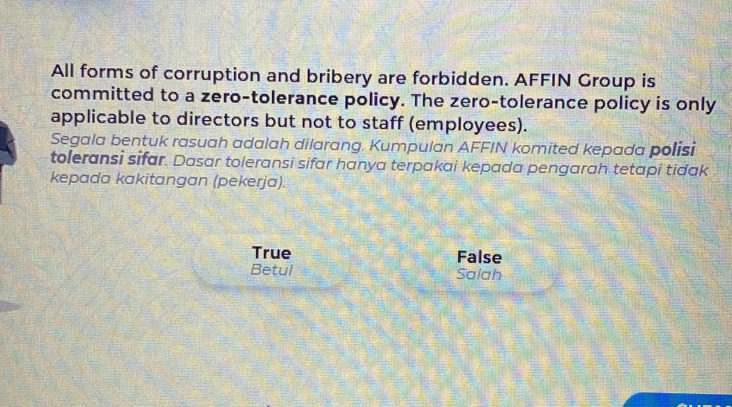 All forms of corruption and bribery are forbidden. AFFIN Group is
committed to a zero-tolerance policy. The zero-tolerance policy is only
applicable to directors but not to staff (employees).
Segala bentuk rasuah adalah dilarang. Kumpulan AFFIN komited kepada polisi
toleransi sifar. Dasar toleransi sifar hanya terpakai kepada pengarah tetapi tidak
kepada kakitangan (pekerja).
True False
Betul Salah