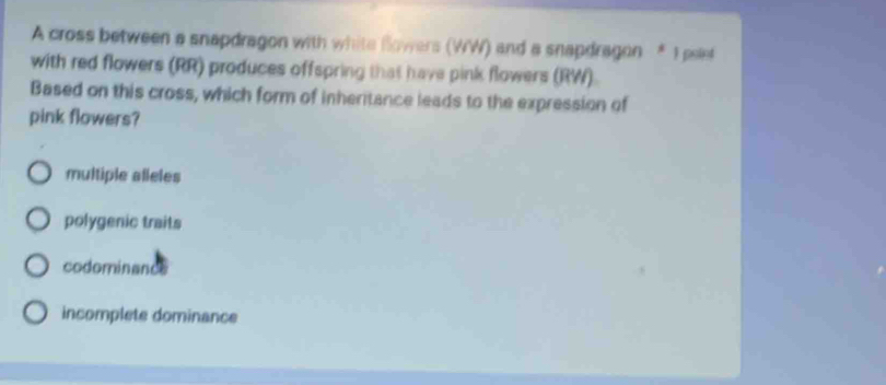 A cross between a snapdragon with white Bowers (WW) and a snapdragon * I pelet
with red flowers (RR) produces offspring that have pink flowers (RW).
Based on this cross, which form of inheritance leads to the expression of
pink flowers?
multiple alleles
polygenic traits
codominance
incomplete dominance