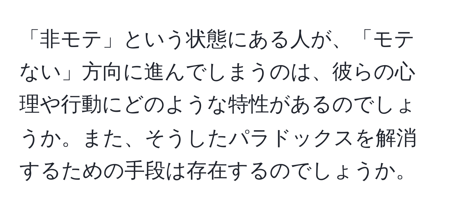 「非モテ」という状態にある人が、「モテない」方向に進んでしまうのは、彼らの心理や行動にどのような特性があるのでしょうか。また、そうしたパラドックスを解消するための手段は存在するのでしょうか。